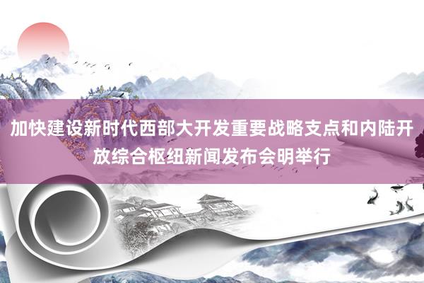 加快建设新时代西部大开发重要战略支点和内陆开放综合枢纽新闻发布会明举行