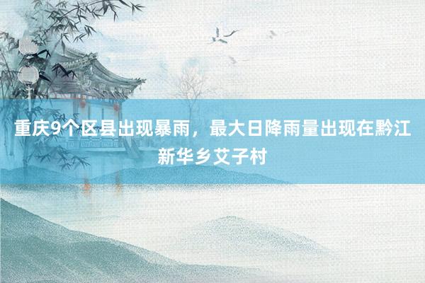 重庆9个区县出现暴雨，最大日降雨量出现在黔江新华乡艾子村