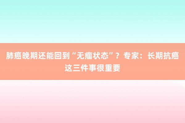 肺癌晚期还能回到“无瘤状态”？专家：长期抗癌这三件事很重要