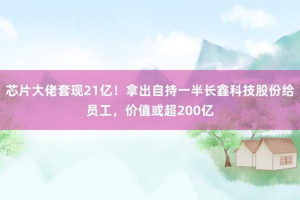 芯片大佬套现21亿！拿出自持一半长鑫科技股份给员工，价值或超200亿