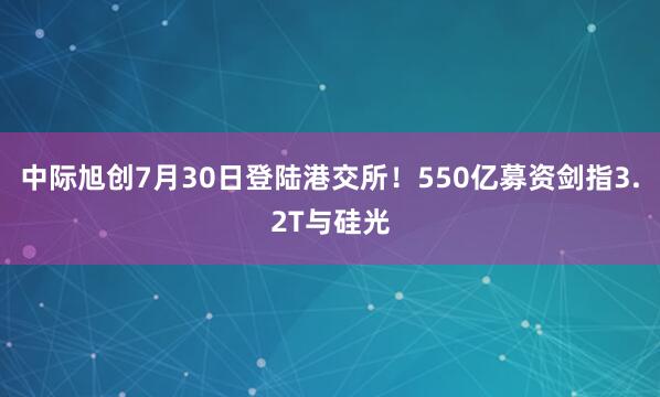 中际旭创7月30日登陆港交所！550亿募资剑指3.2T与硅光