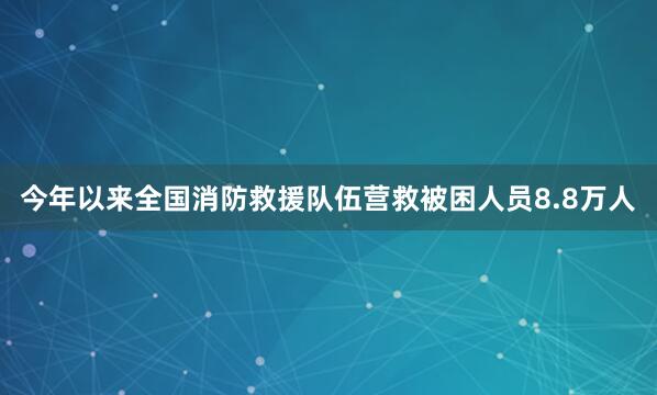 今年以来全国消防救援队伍营救被困人员8.8万人