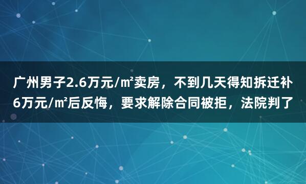 广州男子2.6万元/㎡卖房，不到几天得知拆迁补6万元/㎡后反悔，要求解除合同被拒，法院判了