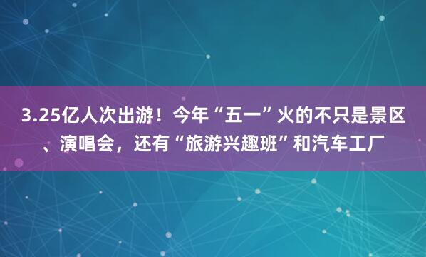 3.25亿人次出游！今年“五一”火的不只是景区、演唱会，还有“旅游兴趣班”和汽车工厂